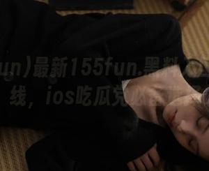 最新155fun.黑料入口在线上线，ios吃瓜党必备选择