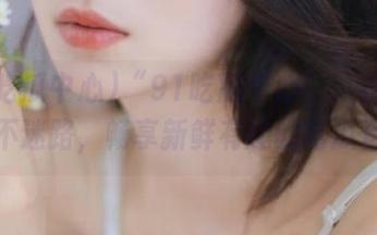 “91吃瓜中心”：在这里，永不迷路，畅享新鲜有趣的吃瓜资讯！