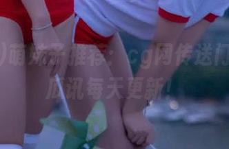 萌妹子推荐：cg网传送门，惊喜瓜讯每天更新！