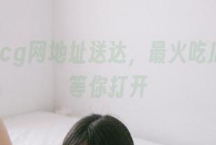 cg网地址送达，最火吃瓜传送门等你打开