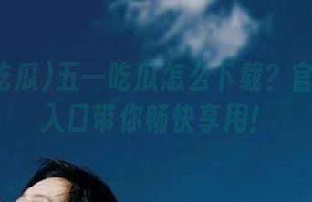 五一吃瓜怎么下载？官方直达入口带你畅快享用！