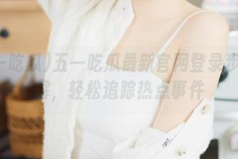 五一吃瓜最新官网登录步骤详解，轻松追踪热点事件